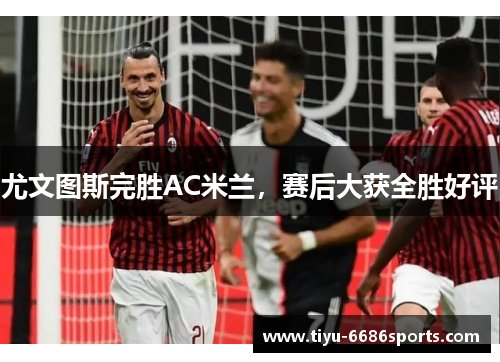 尤文图斯完胜AC米兰，赛后大获全胜好评