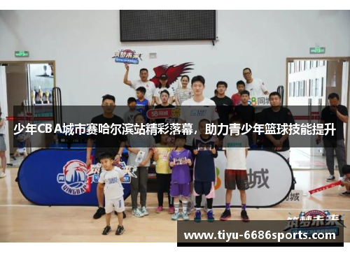 少年CBA城市赛哈尔滨站精彩落幕，助力青少年篮球技能提升