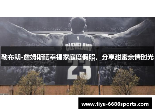 勒布朗-詹姆斯晒幸福家庭度假照，分享甜蜜亲情时光